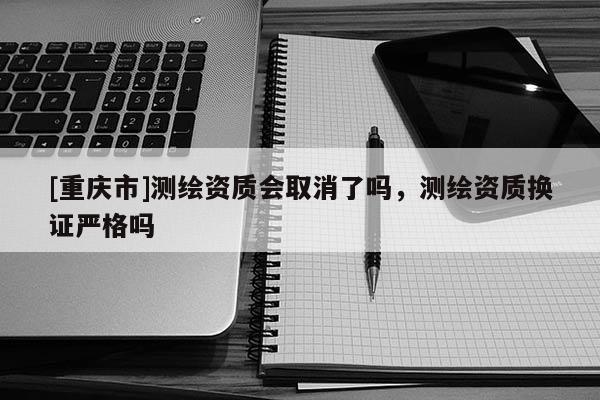 [重慶市]測(cè)繪資質(zhì)會(huì)取消了嗎，測(cè)繪資質(zhì)換證嚴(yán)格嗎