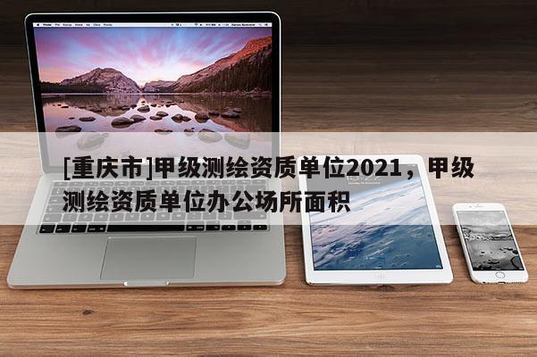 [重慶市]甲級(jí)測(cè)繪資質(zhì)單位2021，甲級(jí)測(cè)繪資質(zhì)單位辦公場(chǎng)所面積