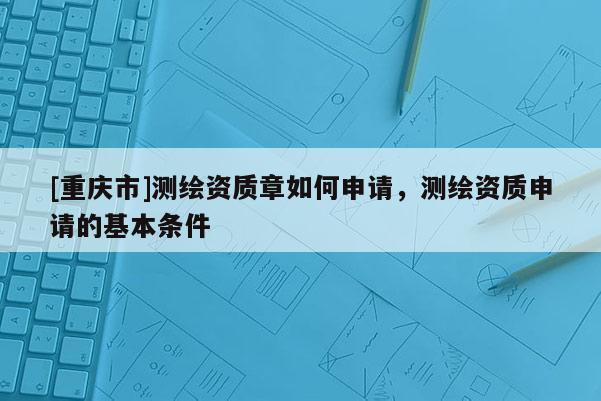 [重慶市]測繪資質(zhì)章如何申請，測繪資質(zhì)申請的基本條件