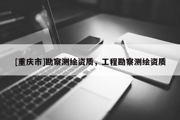 [重慶市]勘察測繪資質(zhì)，工程勘察測繪資質(zhì)