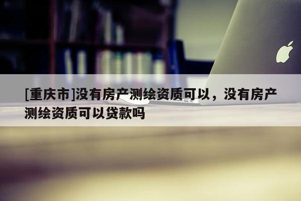 [重慶市]沒(méi)有房產(chǎn)測(cè)繪資質(zhì)可以，沒(méi)有房產(chǎn)測(cè)繪資質(zhì)可以貸款嗎