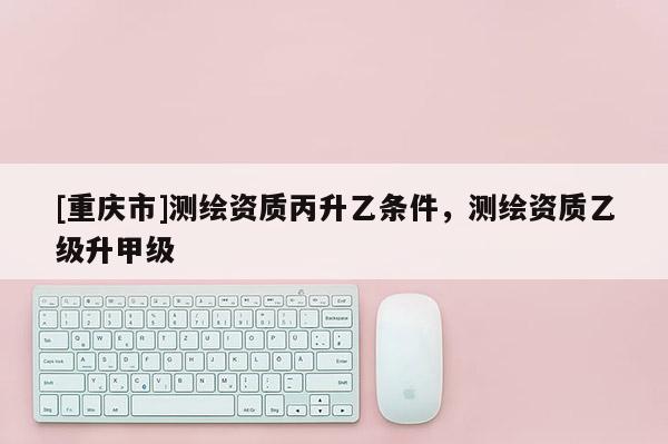 [重慶市]測繪資質(zhì)丙升乙條件，測繪資質(zhì)乙級升甲級
