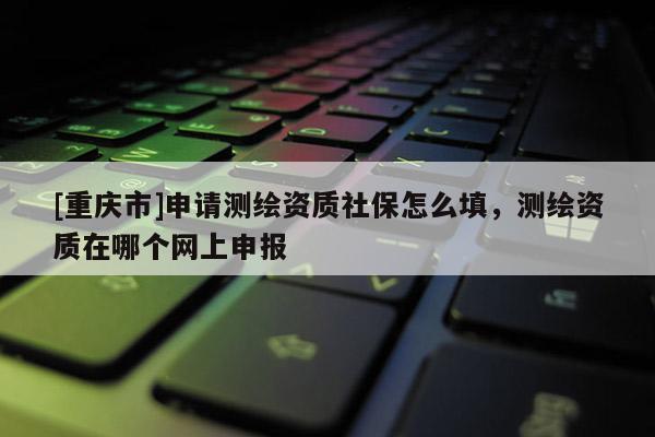 [重慶市]申請(qǐng)測(cè)繪資質(zhì)社保怎么填，測(cè)繪資質(zhì)在哪個(gè)網(wǎng)上申報(bào)
