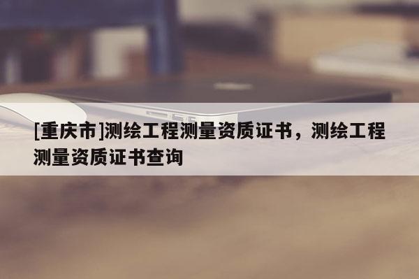 [重慶市]測繪工程測量資質(zhì)證書，測繪工程測量資質(zhì)證書查詢
