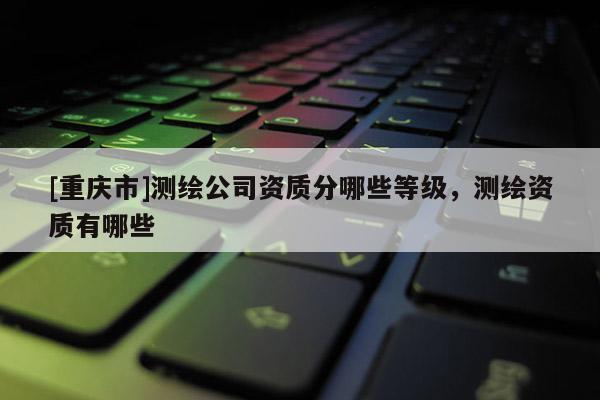[重慶市]測(cè)繪公司資質(zhì)分哪些等級(jí)，測(cè)繪資質(zhì)有哪些