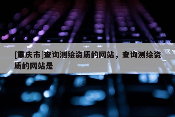 [重慶市]查詢(xún)測(cè)繪資質(zhì)的網(wǎng)站，查詢(xún)測(cè)繪資質(zhì)的網(wǎng)站是