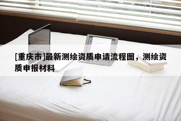 [重慶市]最新測(cè)繪資質(zhì)申請(qǐng)流程圖，測(cè)繪資質(zhì)申報(bào)材料