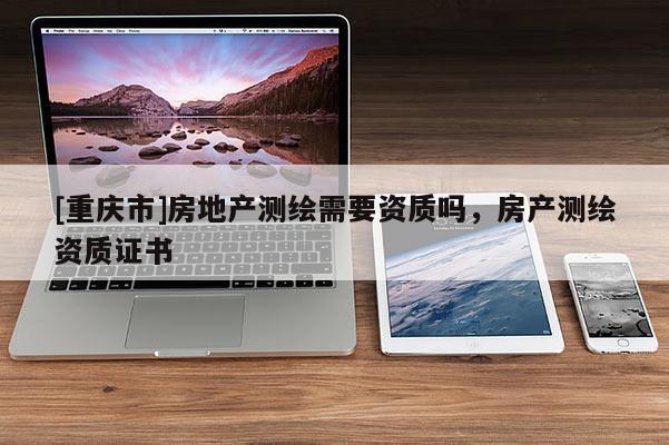 [重慶市]房地產(chǎn)測繪需要資質(zhì)嗎，房產(chǎn)測繪資質(zhì)證書