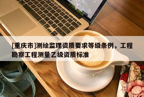 [重慶市]測繪監(jiān)理資質(zhì)要求等級條例，工程勘察工程測量乙級資質(zhì)標(biāo)準(zhǔn)