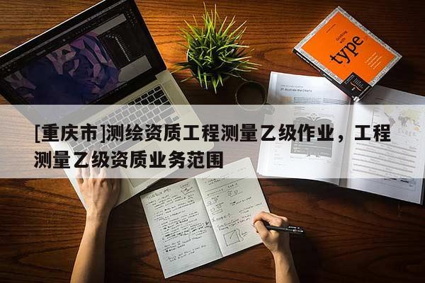 [重慶市]測繪資質(zhì)工程測量乙級作業(yè)，工程測量乙級資質(zhì)業(yè)務(wù)范圍