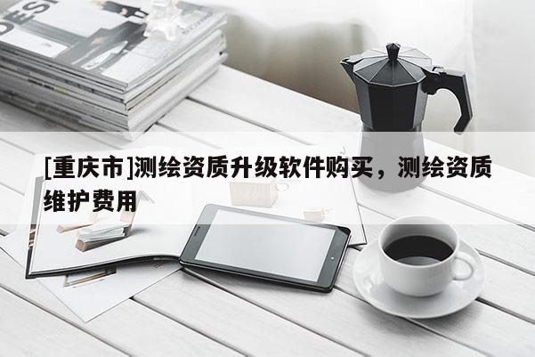 [重慶市]測(cè)繪資質(zhì)升級(jí)軟件購(gòu)買，測(cè)繪資質(zhì)維護(hù)費(fèi)用