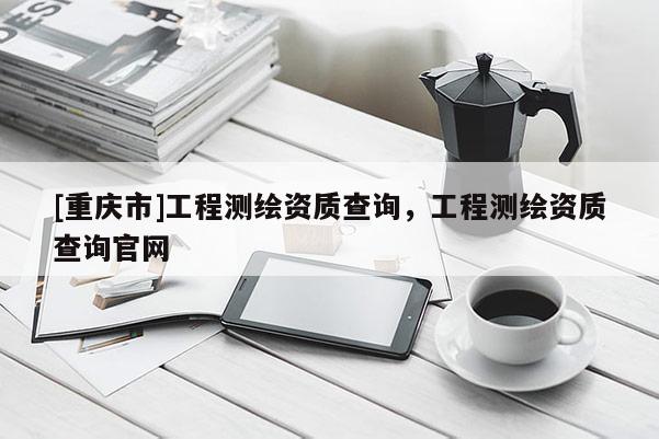 [重慶市]工程測(cè)繪資質(zhì)查詢，工程測(cè)繪資質(zhì)查詢官網(wǎng)
