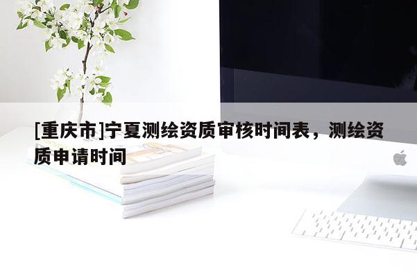 [重慶市]寧夏測繪資質審核時間表，測繪資質申請時間