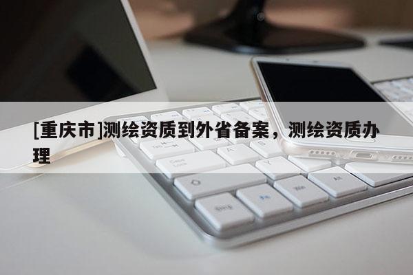 [重慶市]測繪資質(zhì)到外省備案，測繪資質(zhì)辦理