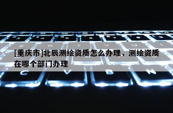 [重慶市]北辰測(cè)繪資質(zhì)怎么辦理，測(cè)繪資質(zhì)在哪個(gè)部門(mén)辦理