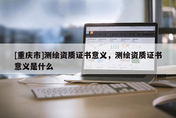 [重慶市]測繪資質(zhì)證書意義，測繪資質(zhì)證書意義是什么