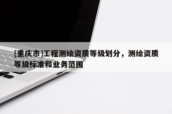 [重慶市]工程測繪資質(zhì)等級(jí)劃分，測繪資質(zhì)等級(jí)標(biāo)準(zhǔn)和業(yè)務(wù)范圍