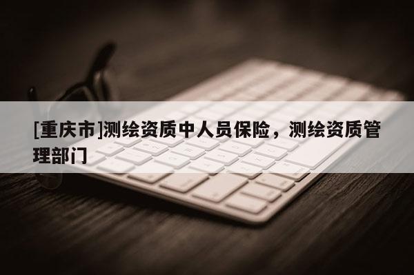 [重慶市]測繪資質(zhì)中人員保險(xiǎn)，測繪資質(zhì)管理部門