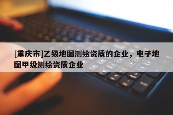 [重慶市]乙級地圖測繪資質(zhì)的企業(yè)，電子地圖甲級測繪資質(zhì)企業(yè)