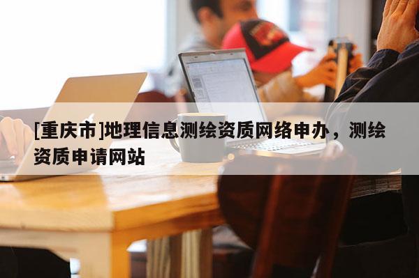 [重慶市]地理信息測繪資質 *** 申辦，測繪資質申請網站