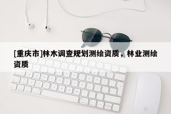 [重慶市]林木調(diào)查規(guī)劃測繪資質(zhì)，林業(yè)測繪資質(zhì)