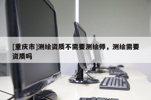 [重慶市]測繪資質(zhì)不需要測繪師，測繪需要資質(zhì)嗎