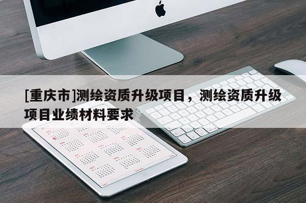 [重慶市]測繪資質(zhì)升級項目，測繪資質(zhì)升級項目業(yè)績材料要求