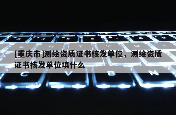 [重慶市]測(cè)繪資質(zhì)證書(shū)核發(fā)單位，測(cè)繪資質(zhì)證書(shū)核發(fā)單位填什么