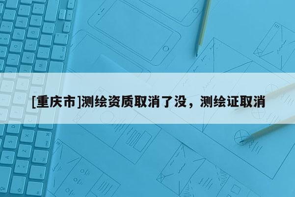 [重慶市]測繪資質(zhì)取消了沒，測繪證取消