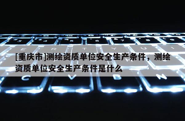[重慶市]測(cè)繪資質(zhì)單位安全生產(chǎn)條件，測(cè)繪資質(zhì)單位安全生產(chǎn)條件是什么