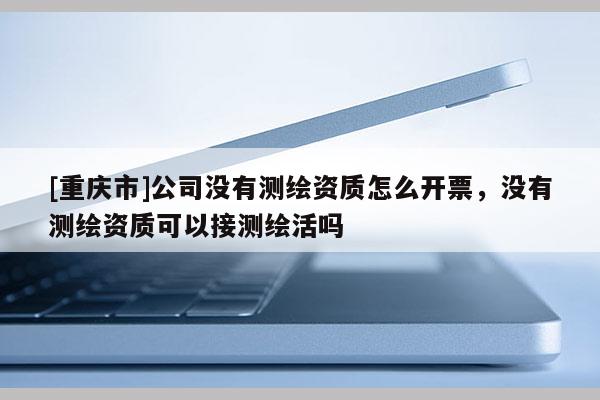 [重慶市]公司沒(méi)有測(cè)繪資質(zhì)怎么開(kāi)票，沒(méi)有測(cè)繪資質(zhì)可以接測(cè)繪活嗎