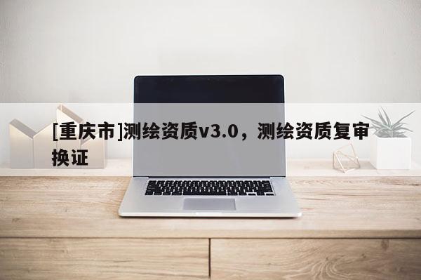 [重慶市]測繪資質(zhì)v3.0，測繪資質(zhì)復(fù)審換證