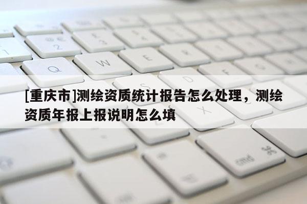 [重慶市]測繪資質(zhì)統(tǒng)計報告怎么處理，測繪資質(zhì)年報上報說明怎么填