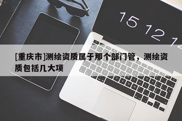 [重慶市]測繪資質(zhì)屬于那個部門管，測繪資質(zhì)包括幾大項