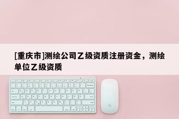 [重慶市]測(cè)繪公司乙級(jí)資質(zhì)注冊(cè)資金，測(cè)繪單位乙級(jí)資質(zhì)