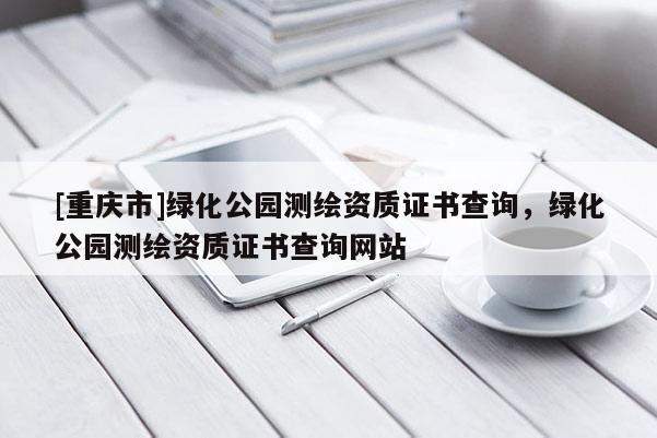 [重慶市]綠化公園測繪資質(zhì)證書查詢，綠化公園測繪資質(zhì)證書查詢網(wǎng)站
