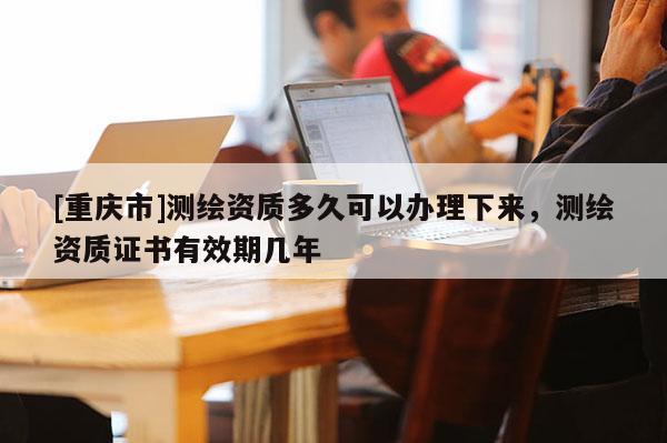 [重慶市]測繪資質多久可以辦理下來，測繪資質證書有效期幾年