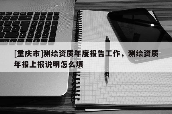 [重慶市]測繪資質(zhì)年度報告工作，測繪資質(zhì)年報上報說明怎么填