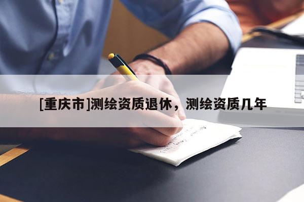 [重慶市]測(cè)繪資質(zhì)退休，測(cè)繪資質(zhì)幾年