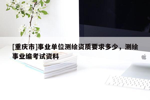 [重慶市]事業(yè)單位測(cè)繪資質(zhì)要求多少，測(cè)繪事業(yè)編考試資料