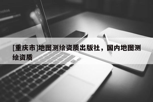 [重慶市]地圖測(cè)繪資質(zhì)出版社，國(guó)內(nèi)地圖測(cè)繪資質(zhì)