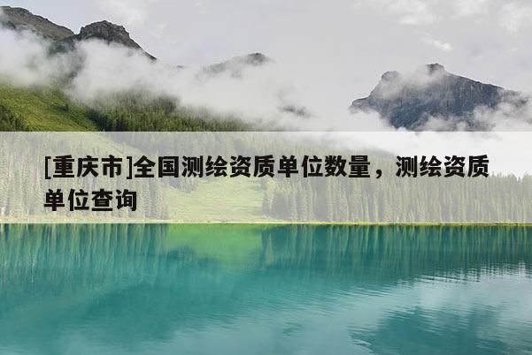 [重慶市]全國(guó)測(cè)繪資質(zhì)單位數(shù)量，測(cè)繪資質(zhì)單位查詢