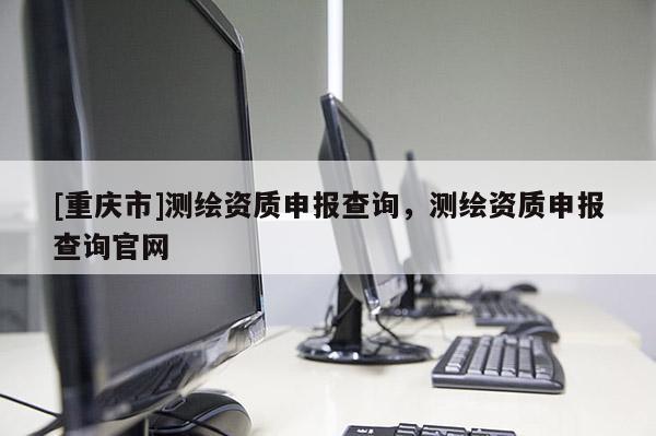 [重慶市]測繪資質申報查詢，測繪資質申報查詢官網