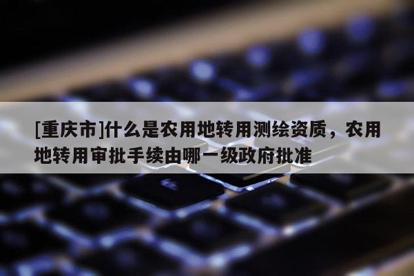[重慶市]什么是農(nóng)用地轉(zhuǎn)用測繪資質(zhì)，農(nóng)用地轉(zhuǎn)用審批手續(xù)由哪一級(jí) *** 批準(zhǔn)