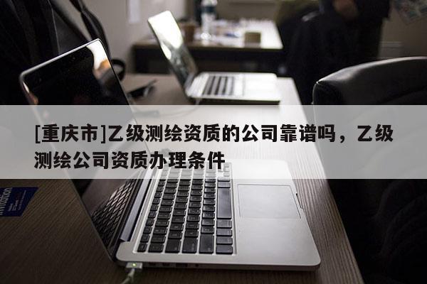 [重慶市]乙級(jí)測繪資質(zhì)的公司靠譜嗎，乙級(jí)測繪公司資質(zhì)辦理?xiàng)l件