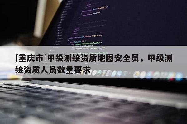 [重慶市]甲級測繪資質地圖安全員，甲級測繪資質人員數(shù)量要求