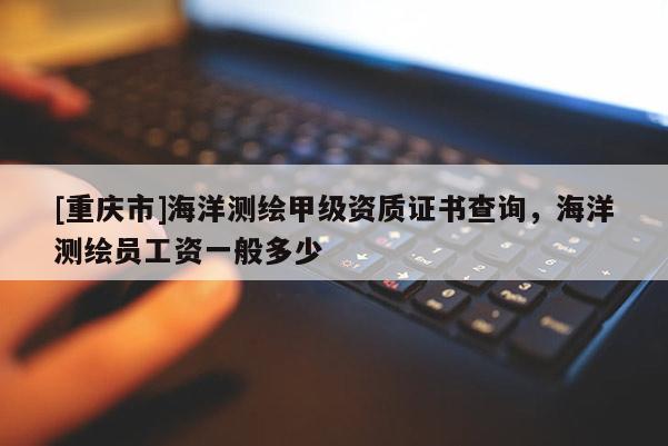 [重慶市]海洋測繪甲級資質(zhì)證書查詢，海洋測繪員工資一般多少