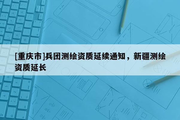 [重慶市]兵團(tuán)測繪資質(zhì)延續(xù)通知，新疆測繪資質(zhì)延長