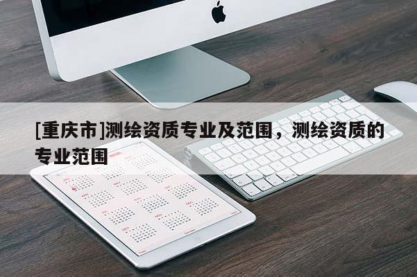 [重慶市]測繪資質(zhì)專業(yè)及范圍，測繪資質(zhì)的專業(yè)范圍