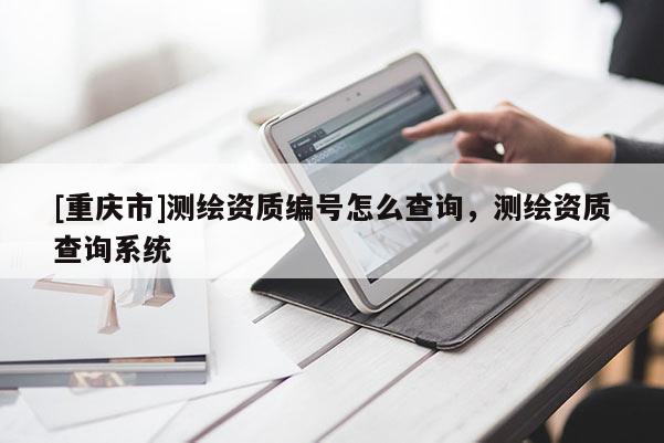 [重慶市]測繪資質(zhì)編號怎么查詢，測繪資質(zhì)查詢系統(tǒng)